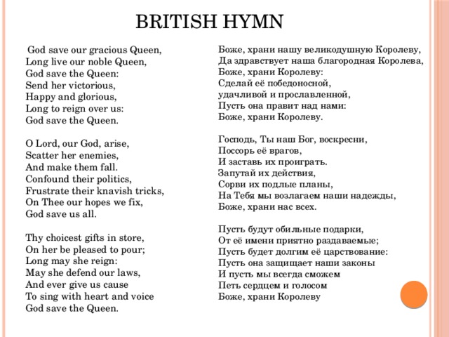 British Hymn Боже, храни нашу великодушную Королеву,   Да здравствует наша благородная Королева,   Боже, храни Королеву:   Сделай её победоносной,   удачливой и прославленной,   Пусть она правит над нами:   Боже, храни Королеву.    Господь, Ты наш Бог, воскресни,   Поссорь её врагов,   И заставь их проиграть.   Запутай их действия,   Сорви их подлые планы,   На Тебя мы возлагаем наши надежды,   Боже, храни нас всех.    Пусть будут обильные подарки,   От её имени приятно раздаваемые;   Пусть будет долгим её царствование:   Пусть она защищает наши законы   И пусть мы всегда сможем   Петь сердцем и голосом   Боже, храни Королеву  God save our gracious Queen,   Long live our noble Queen,   God save the Queen:   Send her victorious,   Happy and glorious,   Long to reign over us:   God save the Queen.    O Lord, our God, arise,   Scatter her enemies,   And make them fall.   Confound their politics,   Frustrate their knavish tricks,   On Thee our hopes we fix,   God save us all.    Thy choicest gifts in store,   On her be pleased to pour;   Long may she reign:   May she defend our laws,   And ever give us cause   To sing with heart and voice   God save the Queen. 