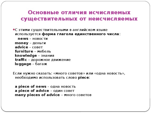 Основные отличия исчисляемых существительных от неисчисляемых С этими существительными в английском языке используется  форма глагола единственного числа :  news  – новости  mоney  – деньги  advice  – совет  furniture  – мебель  knowledge  – знания  traffic  – дорожное движение  luggage  – багаж Если нужно сказать: «много советов» или «одна новость», необходимо использовать слово  piece :  a piece of news – одна новость  a piece of advice – один совет  many pieces of advice – много советов     