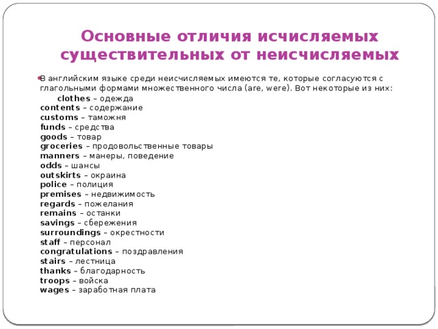 Основные отличия исчисляемых существительных от неисчисляемых В английским языке среди неисчисляемых имеются те, которые согласуются с глагольными формами множественного числа (are, were). Вот некоторые из них:  clothes  – одежда  contents  – содержание  customs  – таможня  funds  – средства  goods  – товар  groceries  – продовольственные товары  manners  – манеры, поведение  odds  – шансы  outskirts  – окраина  police  – полиция  premises  – недвижимость  regards  – пожелания  remains  – останки  savings  – сбережения  surroundings  – окрестности  staff  – персонал  congratulations  – поздравления  stairs  – лестница  thanks  – благодарность  troops  – войска  wages  – заработная плата   