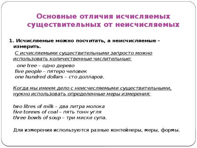 Основные отличия исчисляемых существительных от неисчисляемых 1. Исчисляемые можно посчитать, а неисчисляемые – измерить.  С исчисляемыми существительными запросто можно использовать количественные числительные:  one tree – одно дерево   five people – пятеро человек   one hundred dollars – сто долларов.   Когда мы имеем дело с неисчисляемыми существительными, нужно использовать определенные меры измерения:  two litres of milk – два литра молока  five tonnes of coal – пять тонн угля  three bowls of soup – три миски супа.  Для измерения используются разные контейнеры, меры, формы. 