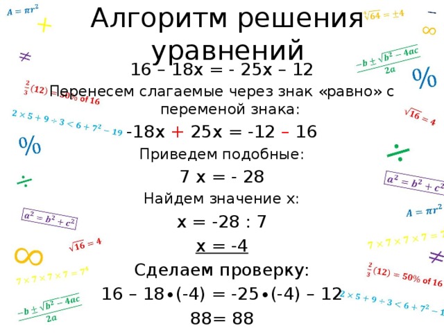 Алгоритм решения уравнений 16 – 18х = - 25х – 12 Перенесем слагаемые через знак «равно» с переменой знака: -18х + 25х = -12 – 16 Приведем подобные: 7 х = - 28 Найдем значение х: х = -28 : 7 х = -4 Сделаем проверку: 16 – 18∙(-4) = -25∙(-4) – 12 88= 88