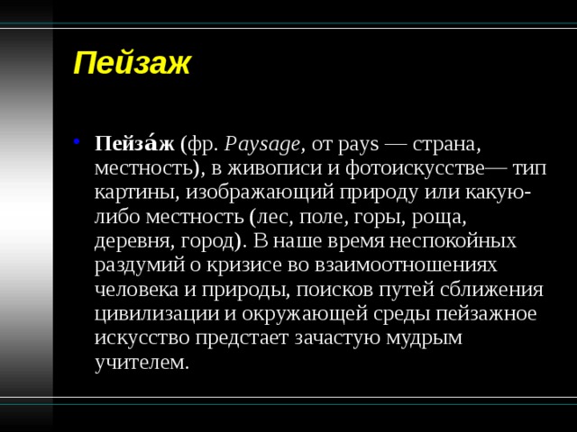 Пейзаж   Пейза́ж (фр. Paysage , от pays — страна, местность), в живописи и фотоискусстве— тип картины, изображающий природу или какую-либо местность (лес, поле, горы, роща, деревня, город). В наше время неспокойных раздумий о кризисе во взаимоотношениях человека и природы, поисков путей сближения цивилизации и окружающей среды пейзажное искусство предстает зачастую мудрым учителем. 