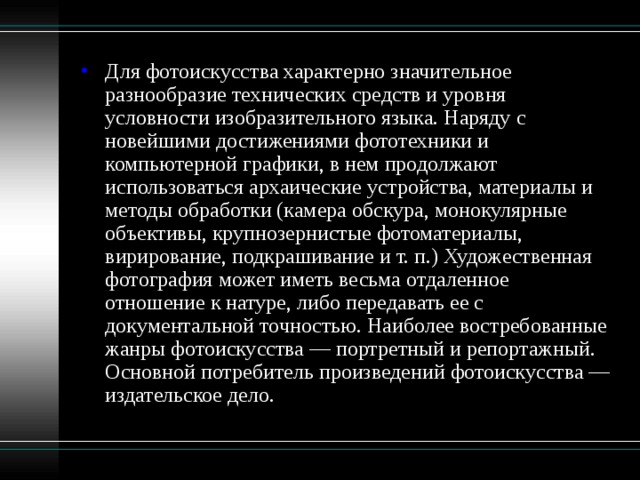 Для фотоискусства характерно значительное разнообразие технических средств и уровня условности изобразительного языка. Наряду с новейшими достижениями фототехники и компьютерной графики, в нем продолжают использоваться архаические устройства, материалы и методы обработки (камера обскура, монокулярные объективы, крупнозернистые фотоматериалы, вирирование, подкрашивание и т. п.) Художественная фотография может иметь весьма отдаленное отношение к натуре, либо передавать ее с документальной точностью. Наиболее востребованные жанры фотоискусства — портретный и репортажный. Основной потребитель произведений фотоискусства — издательское дело. 