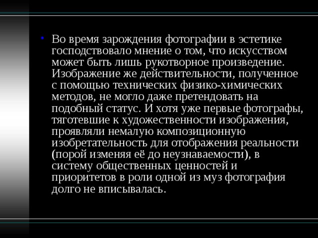 Во время зарождения фотографии в эстетике господствовало мнение о том, что искусством может быть лишь рукотворное произведение. Изображение же действительности, полученное с помощью технических физико-химических методов, не могло даже претендовать на подобный статус. И хотя уже первые фотографы, тяготевшие к художественности изображения, проявляли немалую композиционную изобретательность для отображения реальности (порой изменяя её до неузнаваемости), в систему общественных ценностей и приоритетов в роли одной из муз фотография долго не вписывалась.   