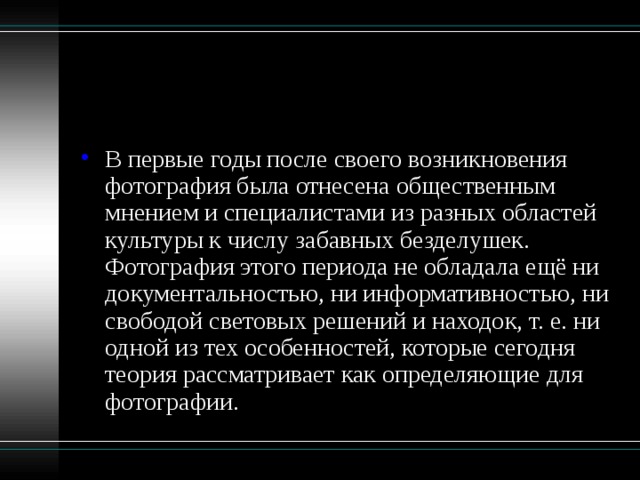 В первые годы после своего возникновения фотография была отнесена общественным мнением и специалистами из разных областей культуры к числу забавных безделушек. Фотография этого периода не обладала ещё ни документальностью, ни информативностью, ни свободой световых решений и находок, т. е. ни одной из тех особенностей, которые сегодня теория рассматривает как определяющие для фотографии. 