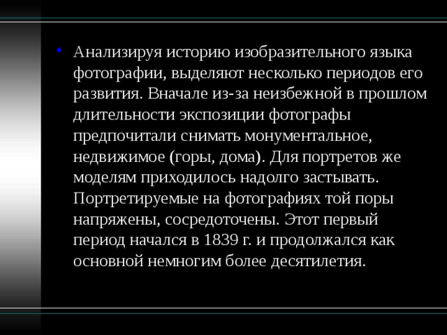 Анализируя историю изобразительного языка фотографии, выделяют несколько периодов его развития. Вначале из-за неизбежной в прошлом длительности экспозиции фотографы предпочитали снимать монументальное, недвижимое (горы, дома). Для портретов же моделям приходилось надолго застывать. Портретируемые на фотографиях той поры напряжены, сосредоточены. Этот первый период начался в 1839 г. и продолжался как основной немногим более десятилетия. 