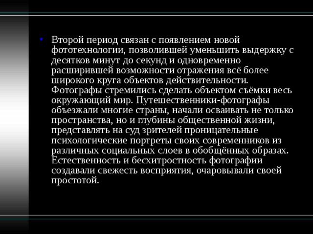 Второй период связан с появлением новой фототехнологии, позволившей уменьшить выдержку с десятков минут до секунд и одновременно расширившей возможности отражения всё более широкого круга объектов действительности. Фотографы стремились сделать объектом съёмки весь окружающий мир. Путешественники-фотографы объезжали многие страны, начали осваивать не только пространства, но и глубины общественной жизни, представлять на суд зрителей проницательные психологические портреты своих современников из различных социальных слоев в обобщённых образах. Естественность и бесхитростность фотографии создавали свежесть восприятия, очаровывали своей простотой.   