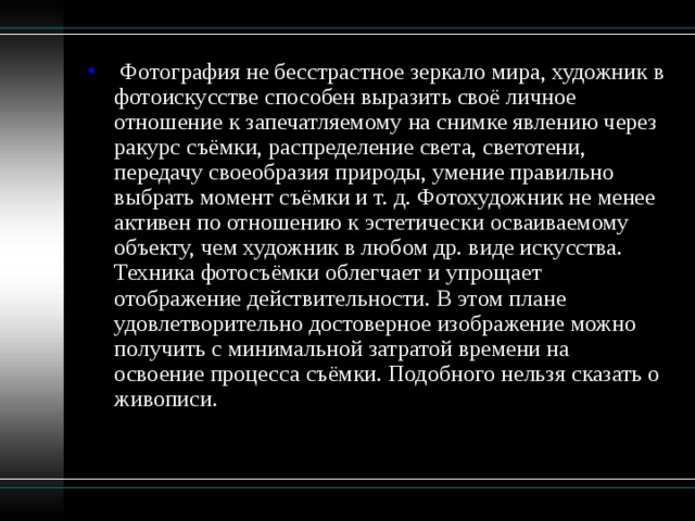  Фотография не бесстрастное зеркало мира, художник в фотоискусстве способен выразить своё личное отношение к запечатляемому на снимке явлению через ракурс съёмки, распределение света, светотени, передачу своеобразия природы, умение правильно выбрать момент съёмки и т. д. Фотохудожник не менее активен по отношению к эстетически осваиваемому объекту, чем художник в любом др. виде искусства. Техника фотосъёмки облегчает и упрощает отображение действительности. В этом плане удовлетворительно достоверное изображение можно получить с минимальной затратой времени на освоение процесса съёмки. Подобного нельзя сказать о живописи.   