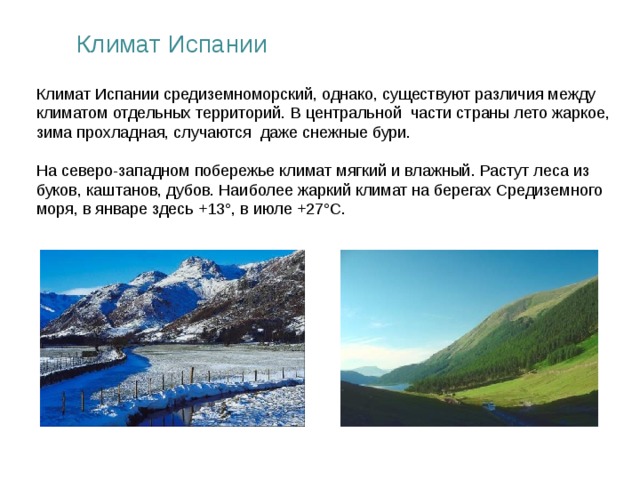 Климат Испании Климат Испании средиземноморский, однако, существуют различия между климатом отдельных территорий. В центральной части страны лето жаркое, зима прохладная, случаются даже снежные бури. На северо-западном побережье климат мягкий и влажный. Растут леса из буков, каштанов, дубов. Наиболее жаркий климат на берегах Средиземного моря, в январе здесь +13°, в июле +27°С.  