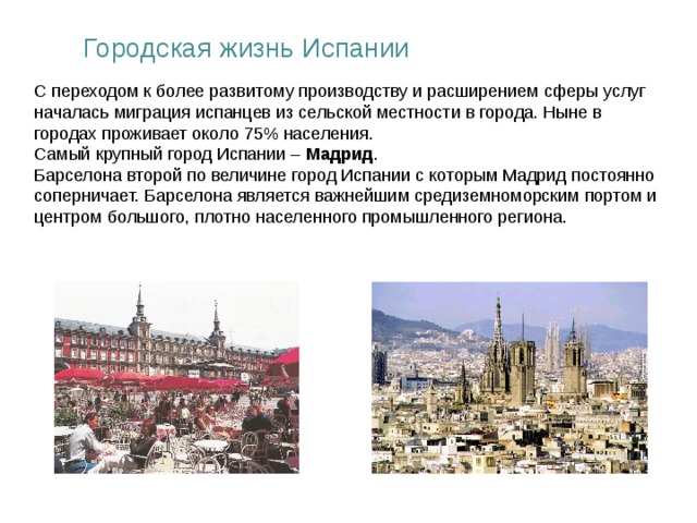 Городская жизнь Испании С переходом к более развитому производству и расширением сферы услуг началась миграция испанцев из сельской местности в города. Ныне в городах проживает около 75% населения. Самый крупный город Испании – Мадрид . Барселона второй по величине город Испании с которым Мадрид постоянно соперничает. Барселона является важнейшим средиземноморским портом и центром большого, плотно населенного промышленного региона.  