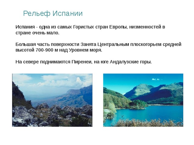Рельеф Испании Испания - одна из самых Гористых стран Европы, низменностей в стране очень мало. Большая часть поверхности Занята Центральным плоскогорьем средней высотой 700-900 м над Уровнем моря. На севере поднимаются Пиренеи, на юге Андалузские горы.   