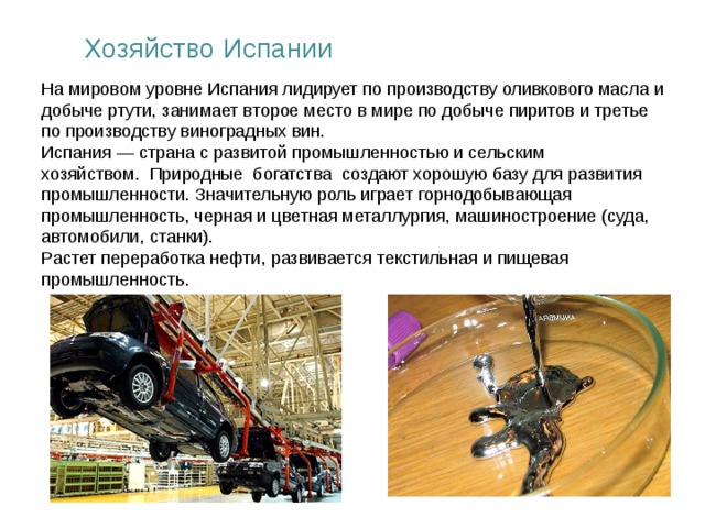 Хозяйство Испании На мировом уровне Испания лидирует по производству оливкового масла и добыче ртути, занимает второе место в мире по добыче пиритов и третье по производству виноградных вин. Испания — страна с развитой промышленностью и сельским хозяйством. Природные богатства создают хорошую базу для развития промышленности. Значительную роль играет горнодобывающая промышленность, черная и цветная металлургия, машиностроение (суда, автомобили, станки). Растет переработка нефти, развивается текстильная и пищевая промышленность.  
