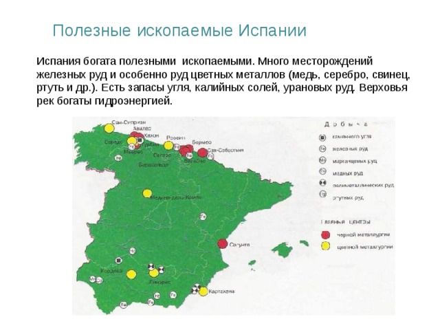 Полезные ископаемые Испании Испания богата полезными ископаемыми. Много месторождений железных руд и особенно руд цветных металлов (медь, серебро, свинец, ртуть и др.). Есть запасы угля, калийных солей, урановых руд. Верховья рек богаты гидроэнергией.  