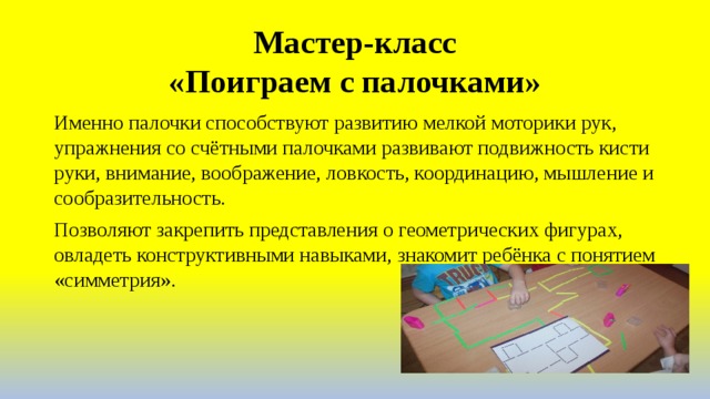Мастер-класс  «Поиграем с палочками» Именно палочки способствуют развитию мелкой моторики рук, упражнения со счётными палочками развивают подвижность кисти руки, внимание, воображение, ловкость, координацию, мышление и сообразительность. Позволяют закрепить представления о геометрических фигурах, овладеть конструктивными навыками, знакомит ребёнка с понятием «симметрия». 