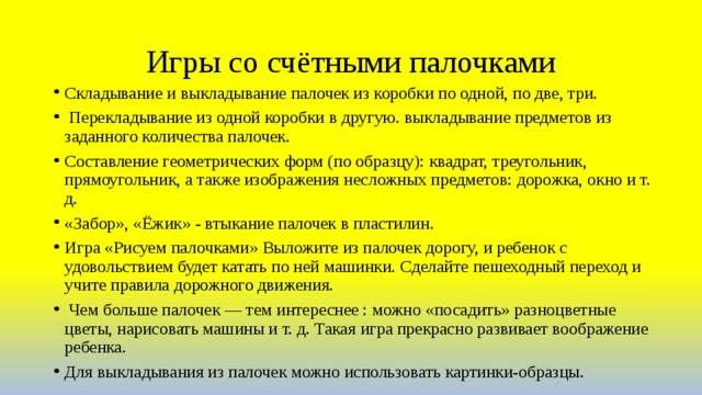 Игры со счётными палочками Складывание и выкладывание палочек из коробки по одной, по две, три.  Перекладывание из одной коробки в другую. выкладывание предметов из заданного количества палочек. Составление геометрических форм (по образцу): квадрат, треугольник, прямоугольник, а также изображения несложных предметов: дорожка, окно и т. д. «Забор», «Ёжик» - втыкание палочек в пластилин. Игра «Рисуем палочками» Выложите из палочек дорогу, и ребенок с удовольствием будет катать по ней машинки. Сделайте пешеходный переход и учите правила дорожного движения.  Чем больше палочек — тем интереснее : можно «посадить» разноцветные цветы, нарисовать машины и т. д. Такая игра прекрасно развивает воображение ребенка. Для выкладывания из палочек можно использовать картинки-образцы. 