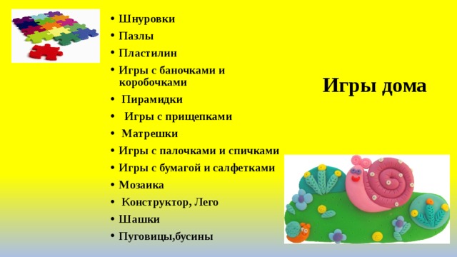 Шнуровки Пазлы Пластилин Игры с баночками и коробочками                   Пирамидки                                          Игры с прищепками   Матрешки                                         Игры с палочками и спичками Игры с бумагой и салфетками Мозаика   Конструктор, Лего Шашки Пуговицы,бусины                                                               Игры дома 
