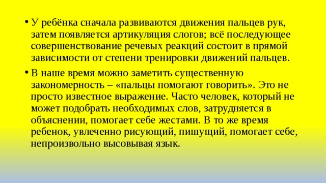 У ребёнка сначала развиваются движения пальцев рук, затем появляется артикуляция слогов; всё последующее совершенствование речевых реакций состоит в прямой зависимости от степени тренировки движений пальцев. В наше время можно заметить существенную закономерность – «пальцы помогают говорить». Это не просто известное выражение. Часто человек, который не может подобрать необходимых слов, затрудняется в объяснении, помогает себе жестами. В то же время ребенок, увлеченно рисующий, пишущий, помогает себе, непроизвольно высовывая язык. 