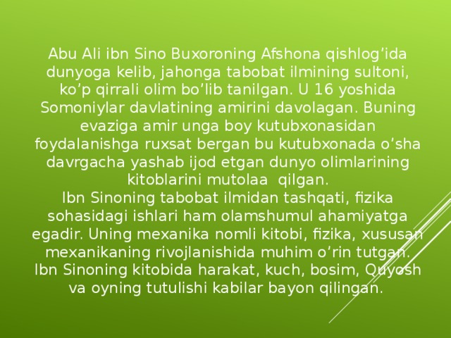 Abu Ali ibn Sino Buxoroning Afshona qishlog’ida dunyoga kelib, jahonga tabobat ilmining sultoni, ko’p qirrali olim bo’lib tanilgan. U 16 yoshida Somoniylar davlatining amirini davolagan. Buning evaziga amir unga boy kutubxonasidan foydalanishga ruxsat bergan bu kutubxonada o’sha davrgacha yashab ijod etgan dunyo olimlarining kitoblarini mutolaa qilgan. Ibn Sinoning tabobat ilmidan tashqati, fizika sohasidagi ishlari ham olamshumul ahamiyatga egadir. Uning mexanika nomli kitobi, fizika, xususan mexanikaning rivojlanishida muhim o’rin tutgan. Ibn Sinoning kitobida harakat, kuch, bosim, Quyosh va oyning tutulishi kabilar bayon qilingan.  