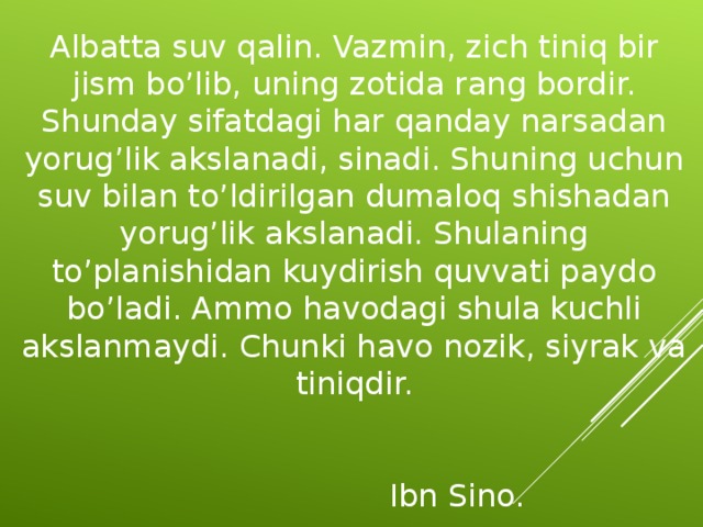 Albatta suv qalin. Vazmin, zich tiniq bir jism bo’lib, uning zotida rang bordir. Shunday sifatdagi har qanday narsadan yorug’lik akslanadi, sinadi. Shuning uchun suv bilan to’ldirilgan dumaloq shishadan yorug’lik akslanadi. Shulaning to’planishidan kuydirish quvvati paydo bo’ladi. Ammo havodagi shula kuchli akslanmaydi. Chunki havo nozik, siyrak va tiniqdir.         Ibn Sino.  