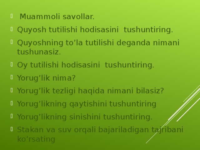  Muammoli savollar. Quyosh tutilishi hodisasini tushuntiring. Quyoshning to’la tutilishi deganda nimani tushunasiz. Oy tutilishi hodisasini tushuntiring. Yorug’lik nima? Yorug’lik tezligi haqida nimani bilasiz? Yorug’likning qaytishini tushuntiring Yorug’likning sinishini tushuntiring. Stakan va suv orqali bajariladigan tajribani ko’rsating  
