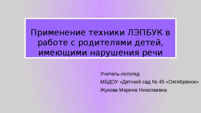 Применение техники ЛЭПБУК в работе с родителями детей, имеющими нарушения речи Учитель-логопед МБДОУ «Детский сад № 45 «Октябрёнок» Жукова Марина Николаевна 