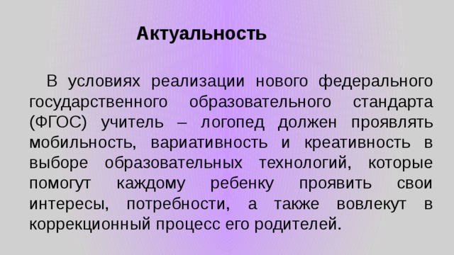 Актуальность  В условиях реализации нового федерального государственного образовательного стандарта (ФГОС) учитель – логопед должен проявлять мобильность, вариативность и креативность в выборе образовательных технологий, которые помогут каждому ребенку проявить свои интересы, потребности, а также вовлекут в коррекционный процесс его родителей. 