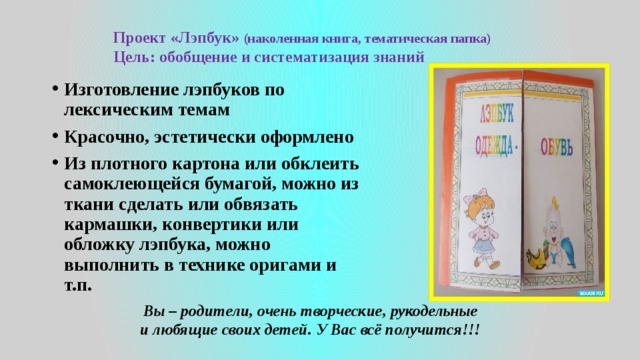 Проект «Лэпбук» (наколенная книга, тематическая папка) Цель: обобщение и систематизация знаний Изготовление лэпбуков по лексическим темам Красочно, эстетически оформлено Из плотного картона или обклеить самоклеющейся бумагой, можно из ткани сделать или обвязать кармашки, конвертики или обложку лэпбука, можно выполнить в технике оригами и т.п.  Вы – родители, очень творческие, рукодельные и любящие своих детей. У Вас всё получится!!! 