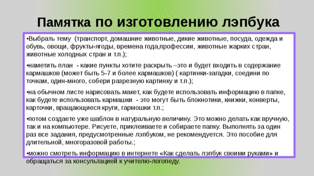Памятка по изготовлению лэпбука • Выбрать тему (транспорт, домашние животные, дикие животные, посуда, одежда и обувь, овощи, фрукты-ягоды, времена года,профессии, животные жарких стран, животные холодных стран и т.п.); • наметить план - какие пункты хотите раскрыть –это и будет входить в содержание кармашков (может быть 5-7 и более кармашков) ( картинки-загадки, соедини по точкам, один-много, собери разрезную картинку и т.п.); • на обычном листе нарисовать макет, как будете использовать информацию в папке, как будете использовать кармашки - это могут быть блокнотики, книжки, конверты, карточки, вращающиеся круги, гармошки т.п.; • потом создаете уже шаблон в натуральную величину. Это можно делать как вручную, так и на компьютере. Рисуете, приклеиваете и собираете папку. Выполнять за один раз все задания, предусмотренные лэпбуком, не рекомендуется. Это пособие для длительной, многоразовой работы.; • можно смотреть информацию в интернете «Как сделать лэпбук своими руками» и обращаться за консультацией к учителю-логопеду. 