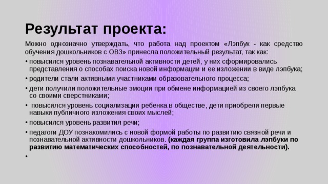 Результат проекта: Можно однозначно утверждать, что работа над проектом «Лэпбук - как средство обучения дошкольников с ОВЗ» принесла положительный результат, так как: повысился уровень познавательной активности детей, у них сформировались представления о способах поиска новой информации и ее изложении в виде лэпбука; родители стали активными участниками образовательного процесса; дети получили положительные эмоции при обмене информацией из своего лэпбука со своими сверстниками;   повысился уровень социализации ребенка в обществе, дети приобрели первые навыки публичного изложения своих мыслей; повысился уровень развития речи; педагоги ДОУ познакомились с новой формой работы по развитию связной речи и познавательной активности дошкольников. (каждая группа изготовила лэпбуки по развитию математических способностей, по познавательной деятельности). ​  