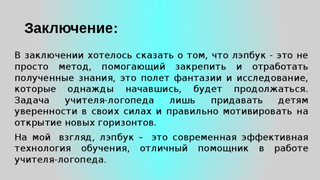 Заключение: В заключении хотелось сказать о том, что лэпбук - это не просто метод, помогающий закрепить и отработать полученные знания, это полет фантазии и исследование, которые однажды начавшись, будет продолжаться. Задача учителя-логопеда лишь придавать детям уверенности в своих силах и правильно мотивировать на открытие новых горизонтов. На мой  взгляд, лэпбук –  это современная эффективная технология обучения, отличный помощник в работе учителя-логопеда. 