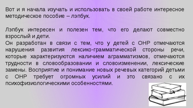 Вот и я начала изучать и использовать в своей работе интересное методическое пособие – лэпбук. Лэпбук интересен и полезен тем, что его делают совместно взрослый и дети. Он разработан в связи с тем, что у детей с ОНР отмечаются нарушения развития лексико-грамматической стороны речи, которые характеризуются наличием аграмматизмов, отмечаются трудности в словообразовании и словоизменении, лексические замены. Восприятие и понимание новых речевых категорий детьми с ОНР требует огромных усилий и это связано с их психофизиологическими особенностями. 