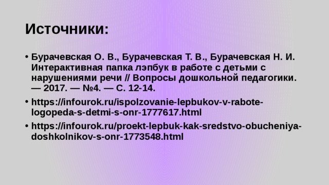 Источники: Бурачевская О. В., Бурачевская Т. В., Бурачевская Н. И. Интерактивная папка лэпбук в работе с детьми с нарушениями речи // Вопросы дошкольной педагогики. — 2017. — №4. — С. 12-14. https://infourok.ru/ispolzovanie-lepbukov-v-rabote-logopeda-s-detmi-s-onr-1777617.html https://infourok.ru/proekt-lepbuk-kak-sredstvo-obucheniya-doshkolnikov-s-onr-1773548.html   
