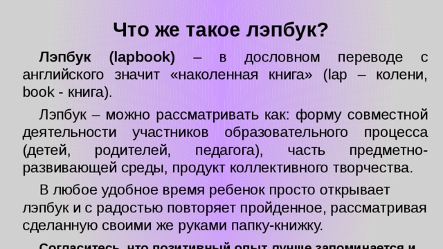 Что же такое лэпбук?  Лэпбук (lapbook) – в дословном переводе с английского значит «наколенная книга» (lap – колени, book - книга).  Лэпбук – можно рассматривать как: форму совместной деятельности участников образовательного процесса (детей, родителей, педагога), часть предметно-развивающей среды, продукт коллективного творчества.  В любое удобное время ребенок просто открывает лэпбук и с радостью повторяет пройденное, рассматривая сделанную своими же руками папку-книжку.  Согласитесь, что позитивный опыт лучше запоминается и хочется его еще раз повторить. 
