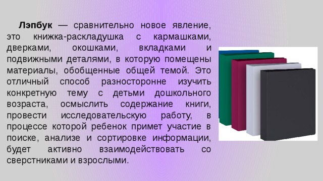  Лэпбук — сравнительно новое явление, это книжка-раскладушка с кармашками, дверками, окошками, вкладками и подвижными деталями, в которую помещены материалы, обобщенные общей темой. Это отличный способ разносторонне изучить конкретную тему с детьми дошкольного возраста, осмыслить содержание книги, провести исследовательскую работу, в процессе которой ребенок примет участие в поиске, анализе и сортировке информации, будет активно взаимодействовать со сверстниками и взрослыми. 