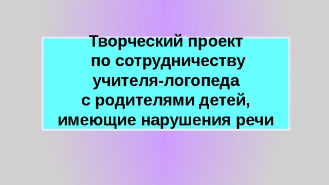 Творческий проект  по сотрудничеству  учителя-логопеда  с родителями детей, имеющие нарушения речи 