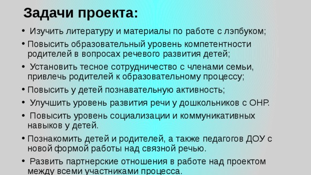 Задачи проекта:     Изучить литературу и материалы по работе с лэпбуком; Повысить образовательный уровень компетентности родителей в вопросах речевого развития детей;   Установить тесное сотрудничество с членами семьи, привлечь родителей к образовательному процессу; Повысить у детей познавательную активность; ​  Улучшить уровень развития речи у дошкольников с ОНР.   Повысить уровень социализации и коммуникативных навыков у детей. Познакомить детей и родителей, а также педагогов ДОУ с новой формой работы над связной речью.   Развить партнерские отношения в работе над проектом между всеми участниками процесса. 