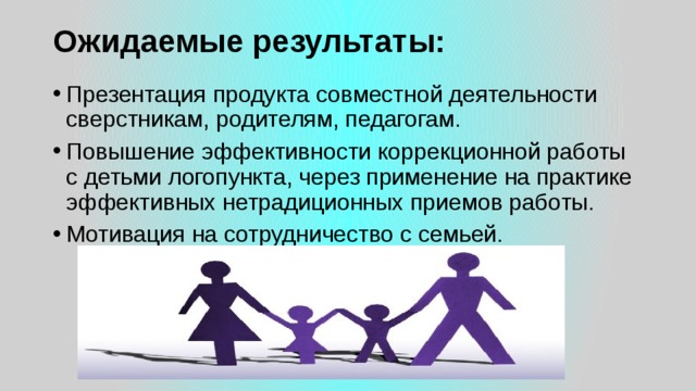 Ожидаемые результаты:   Презентация продукта совместной деятельности сверстникам, родителям, педагогам. Повышение эффективности коррекционной работы с детьми логопункта, через применение на практике эффективных нетрадиционных приемов работы. Мотивация на сотрудничество с семьей. 