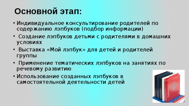 Основной этап:   Индивидуальное консультирование родителей по содержанию лэпбуков (подбор информации)   Создание лэпбуков детьми с родителями в домашних условиях   Выставка «Мой лэпбук» для детей и родителей группы   Применение тематических лэпбуков на занятиях по речевому развитию Использование созданных лэпбуков в самостоятельной деятельности детей 