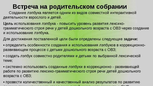 Встреча на родительском собрании    Создание лэпбука является одним из видов совместной интерактивной деятельности взрослого и детей. Цель использования лэпбука - повысить уровень развития лексико-грамматического строя речи у детей дошкольного возраста с ОВЗ через создание и использование лэпбука. Для достижения поставленной цели были определены следующие задачи: • определить особенности создания и использования лэпбуков в коррекционно-развивающем процессе с детьми дошкольного возраста с ОВЗ; • создать лэпбук совместно родителями и детьми по выбранной лексической теме; • системно использовать созданные лэпбуки в коррекционно - развивающей работе по развитию лексико-грамматического строя речи детей дошкольного возраста с ОВЗ; • провести количественный и качественный анализ результатов по развитию лексико-грамматического строя речи детей школьного возраста с ОНР. 