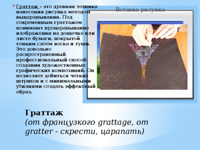 Вставка рисунка Граттаж – это древняя техника нанесения рисунка методом выцарапывания. Под современным граттажем понимают процарапывание изображения на дощечке или листе бумаги, покрытой тонким слоем воска и туши. Это довольно распространенный профессиональный способ создания художественных графических композиций. Он позволяет добиться четких штрихов и с минимальными усилиями создать эффектный образ.     Граттаж   (от французкого grattage, от gratter - скрести, царапать)   