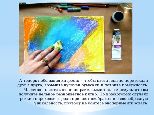 А теперь небольшая хитрость – чтобы цвета плавно перетекали друг в друга, возьмите кусочек бумажки и потрите поверхность. Масляная пастель отлично размазывается, и в результате вы получите цельное разноцветное пятно. Но в некоторых случаях резкие переходы-штрихи придают изображению своеобразную уникальность, поэтому не бойтесь экспериментировать. 