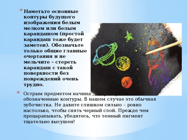 Наметьте основные контуры будущего изображения белым мелком или белым карандашом (простой карандаш тоже будет заметен). Обозначьте только общие главные очертания и не мельчите – стереть карандаш с такой поверхности без повреждений очень трудно.   Вставка рисунка Острым предметом начинайте процарапывать обозначенные контуры. В нашем случае это обычная зубочистка. Не давите слишком сильно – ровно настолько, чтобы снять черный слой. Прежде чем процарапывать, убедитесь, что темный пигмент тщательно высушен!    