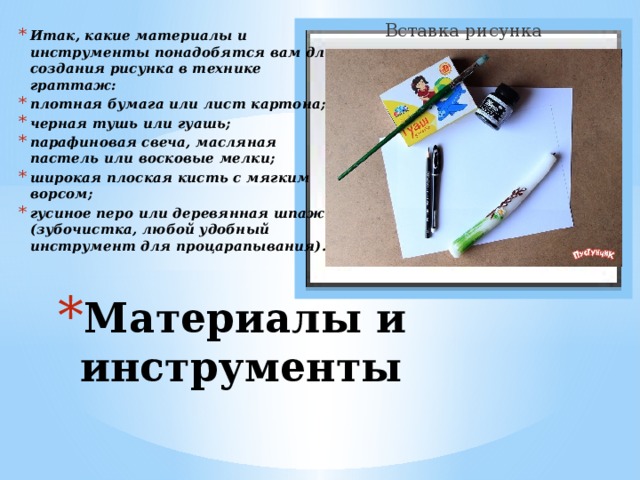 Вставка рисунка Итак, какие материалы и инструменты понадобятся вам для создания рисунка в технике граттаж: плотная бумага или лист картона; черная тушь или гуашь; парафиновая свеча, масляная пастель или восковые мелки; широкая плоская кисть с мягким ворсом; гусиное перо или деревянная шпажка (зубочистка, любой удобный инструмент для процарапывания).  Материалы и инструменты 