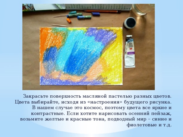 Закрасьте поверхность масляной пастелью разных цветов. Цвета выбирайте, исходя из «настроения» будущего рисунка. В нашем случае это космос, поэтому цвета все яркие и контрастные. Если хотите нарисовать осенний пейзаж, возьмите желтые и красные тона, подводный мир – синие и фиолетовые и т.д. 