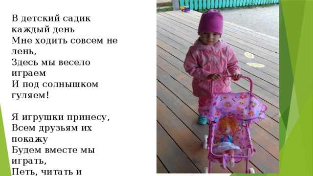 В детский садик каждый день Мне ходить совсем не лень, Здесь мы весело играем И под солнышком гуляем! Я игрушки принесу, Всем друзьям их покажу Будем вместе мы играть, Петь, читать и рисовать! 