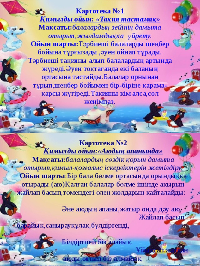 Картотека № 1 Қимылды ойын: «Тақия тастамақ» Мақсаты: балалардың зейінің дамыта отырып,жылдамдыққа үйрету. Ойын  шарты: Тәрбиеші балаларды шеңбер бойына тұрғызады ,әуен ойнап тұрады. Тәрбиеші тақияны алып балалардың артында жүреді.Әуен тоқтағанда екі баланың ортасына тастайды.Балалар орнынан тұрып,шеңбер бойымен бір-біріне қарама-қарсы жүгіреді.Тақияны кім алса,сол женімпаз. Картотека №2 Қимылды ойын:«Аюдың апанында» Мақсаты: балалардың сөздік қорын дамыта отырып,қимыл-қозғалыс іскерліктерін жетілдіру. Ойын  шарты :Бір бала бөлме ортасында орындыққа отырады.(аю)Қалған балалар бөлме ішінде ақырын жайлап басып,төмендегі өлең жолдарын қайталайды: Әне аюдың апаны,жатыр онда дәу аю. Жайлап басып барайық,саңырауқұлақ,бүлдіргенді, Білдіртпей біз алайық. Ұйықтап жатқан аюды,оятып біз алмайық. Соңғы өлең жолдарын айтқан кезде аю,оянып кетіп балаларды ұстау үшін қуады. 