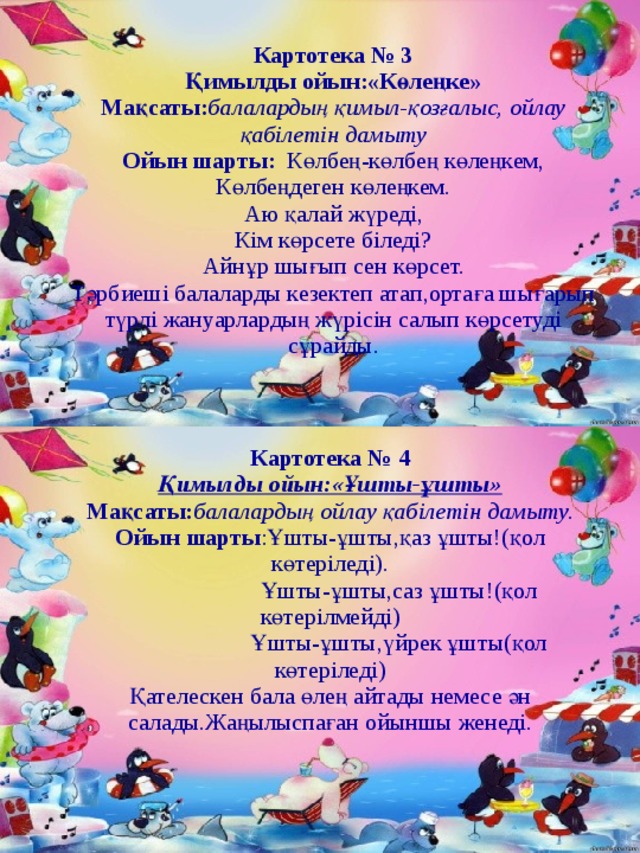 Картотека № 3 Қимылды ойын:«Көлеңке» Мақсаты: балалардың қимыл-қозғалыс, ойлау қабілетін дамыту Ойын шарты: Көлбең-көлбең көлеңкем, Көлбеңдеген көлеңкем. Аю қалай жүреді, Кім көрсете біледі? Айнұр шығып сен көрсет. Тәрбиеші балаларды кезектеп атап,ортаға шығарып түрлі жануарлардың жүрісін салып көрсетуді сұрайды. Картотека № 4 Қимылды ойын:«Ұшты-ұшты» Мақсаты: балалардың ойлау қабілетін дамыту. Ойын  шарты :Ұшты-ұшты,қаз ұшты!(қол көтеріледі).  Ұшты-ұшты,саз ұшты!(қол көтерілмейді)  Ұшты-ұшты,үйрек ұшты(қол көтеріледі) Қателескен бала өлең айтады немесе ән салады.Жаңылыспаған ойыншы женеді. 