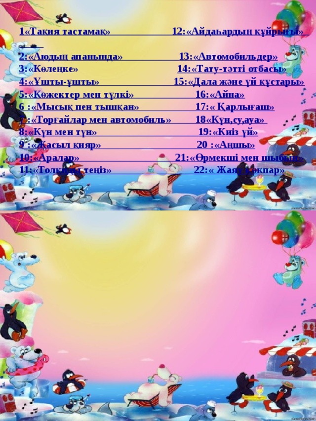 1 «Тақия тастамақ» 12 :«Айдаһардың құйрығы» 2 :«Аюдың апанында» 13 :«Автомобильдер» 3 :«Көлеңке» 14 :«Тату-тәтті отбасы» 4 :«Ұшты-ұшты» 15:«Дала және үй құстары» 5 :«Көжектер мен түлкі» 16:«Айна» 6 :«Мысық пен тышқан» 17:« Қарлығаш» 7 :«Торғайлар мен автомобиль» 18«Күн,су,ауа» 8:«Күн мен түн» 19:«Киіз үй» 9 :«Жасыл қияр» 20 :«Аңшы» 10:«Аралар» 21:«Өрмекші мен шыбын» 11 :«Толқиды теңіз» 22:« Жаяу көкпар »   