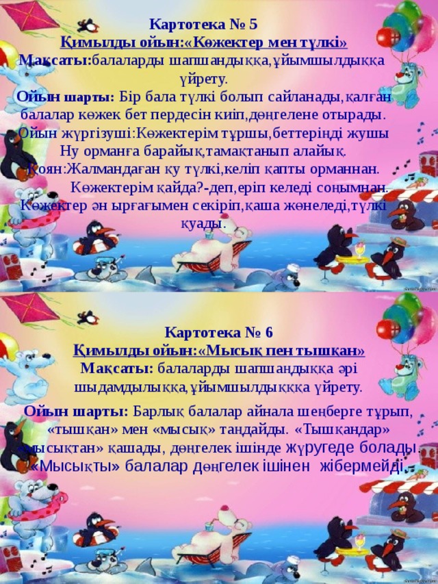 Картотека №  5 Қимылды ойын:«Көжектер мен түлкі» Мақсаты: балаларды шапшандыққа,ұйымшылдыққа үйрету. Ойын  шарты: Бір бала түлкі болып сайланады,қалған балалар көжек бет пердесін киіп,дөңгелене отырады. Ойын жүргізуші:Көжектерім тұршы,беттеріңді жушы Ну орманға барайық,тамақтанып алайық. Қоян:Жалмандаған қу түлкі,келіп қапты орманнан.  Көжектерім қайда?-деп,еріп келеді соңымнан. Көжектер ән ырғағымен секіріп,қаша жөнеледі,түлкі қуады. Картотека № 6 Қимылды ойын:«Мысық пен тышқан» Мақсаты: балаларды шапшаңдыққа әрі шыдамдылыққа,ұйымшылдықққа үйрету. Ойын шарты: Барлық балалар айнала шеңберге тұрып, «тышқан» мен «мысық» таңдайды. «Тышқандар» «мысықтан» қашады, дөңгелек ішінде жүругеде болады . «Мысықты» балалар дөңгелек ішіне н жібермейді. 
