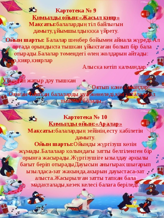 Картотека № 9 Қимылды ойын:«Жасыл қияр» Мақсаты: балалардың тіл байлығын дамыту,ұйымшылдықққа үйрету.  Ойын шарты: Балалар шеңбер бойымен айнала жүреді.Ал ортада орындықта тышқан ұйықтаған болып бір бала отырады.Балалар төмендегі өлең жолдарын айтады: Қияр,қияр,қиярлар Алысқа кетіп қалмандар. Ұйықтап жатыр дәу тышқан Оятып қәне алмаңдар! Оянған тышқан балаларды қуа жөнеледі,кім ұсталса сол тышқан болады. Картотека № 10 Қимылды ойын:«Аралар» Мақсаты: балалардың зейінің,есту қабілетін дамыту. Ойын  шарты: Ойынды жүргізуш көзін жұмады.Балалаар қолындағы затты белгіленген бір орынға жасырады.Жүргізушіге ызылдау арқылы бағыт беріп отырадыДауысын анығырақ шығарып ызылдаса-зат жақында,ақырын дауыстаса-зат алыста.Жасырылған затты тапқан бала мадақталады,кезек келесі балаға беріледі. 
